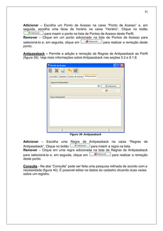 31
Adicionar – Escolha um Ponto de Acesso na caixa “Ponto de Acesso” e, em
seguida, escolha uma faixa de horário na caixa “Horário”. Clique no botão
para inserir o ponto na lista de Pontos de Acesso deste Perfil.
Remover – Clique em um ponto adicionado na lista de Pontos de Acesso para
selecioná-lo e, em seguida, clique em para realizar a remoção deste
ponto.
Antipassback – Permite a adição e remoção de Regras de Antipassback ao Perfil
(figura 39). Veja mais informações sobre Antipassback nas seções 5.2 e 8.1.8.
Figura 39- Antipassback
Adicionar – Escolha uma Regra de Antipassback na caixa “Regras de
Antipassback”. Clique no botão para inserir a regra na lista.
Remover – Clique em uma regra adicionada na lista de Regras de Antipassback
para selecioná-la e, em seguida, clique em para realizar a remoção
deste ponto.
Consulta - Na aba “Consulta” pode ser feita uma pesquisa refinada de acordo com a
necessidade (figura 40). É possível editar os dados do cadastro clicando duas vezes
sobre um registro.
 