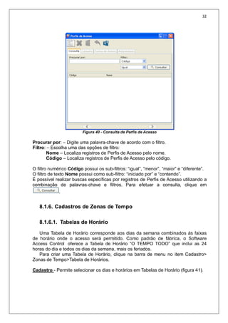 32
Figura 40 - Consulta de Perfis de Acesso
Procurar por: – Digite uma palavra-chave de acordo com o filtro.
Filtro: – Escolha uma das opções de filtro:
Nome – Localiza registros de Perfis de Acesso pelo nome.
Código – Localiza registros de Perfis de Acesso pelo código.
O filtro numérico Código possui os sub-filtros: “igual”, “menor”, “maior” e “diferente”.
O filtro de texto Nome possui como sub-filtro: “iniciado por” e “contendo”.
É possível realizar buscas específicas por registros de Perfis de Acesso utilizando a
combinação de palavras-chave e filtros. Para efetuar a consulta, clique em
.
8.1.6. Cadastros de Zonas de Tempo
8.1.6.1. Tabelas de Horário
Uma Tabela de Horário corresponde aos dias da semana combinados às faixas
de horário onde o acesso será permitido. Como padrão de fábrica, o Software
Access Control oferece a Tabela de Horário “O TEMPO TODO” que inclui as 24
horas do dia e todos os dias da semana, mais os feriados.
Para criar uma Tabela de Horário, clique na barra de menu no item Cadastro>
Zonas de Tempo>Tabela de Horários.
Cadastro - Permite selecionar os dias e horários em Tabelas de Horário (figura 41).
 