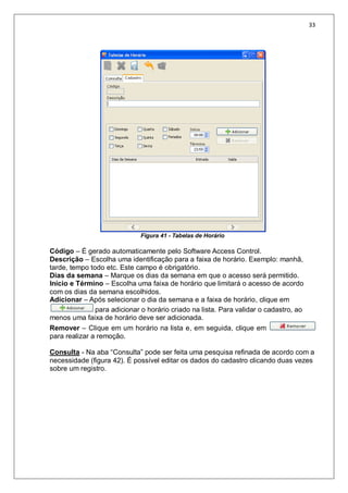 33
Figura 41 - Tabelas de Horário
Código – É gerado automaticamente pelo Software Access Control.
Descrição – Escolha uma identificação para a faixa de horário. Exemplo: manhã,
tarde, tempo todo etc. Este campo é obrigatório.
Dias da semana – Marque os dias da semana em que o acesso será permitido.
Início e Término – Escolha uma faixa de horário que limitará o acesso de acordo
com os dias da semana escolhidos.
Adicionar – Após selecionar o dia da semana e a faixa de horário, clique em
para adicionar o horário criado na lista. Para validar o cadastro, ao
menos uma faixa de horário deve ser adicionada.
Remover – Clique em um horário na lista e, em seguida, clique em
para realizar a remoção.
Consulta - Na aba “Consulta” pode ser feita uma pesquisa refinada de acordo com a
necessidade (figura 42). É possível editar os dados do cadastro clicando duas vezes
sobre um registro.
 