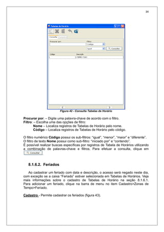 34
Figura 42 - Consulta Tabelas de Horário
Procurar por: – Digite uma palavra-chave de acordo com o filtro.
Filtro: – Escolha uma das opções de filtro:
Nome – Localiza registros de Tabelas de Horário pelo nome.
Código – Localiza registros de Tabelas de Horário pelo código.
O filtro numérico Código possui os sub-filtros: “igual”, “menor”, “maior” e “diferente”.
O filtro de texto Nome possui como sub-filtro: “iniciado por” e “contendo”.
É possível realizar buscas específicas por registros de Tabela de Horários utilizando
a combinação de palavras-chave e filtros. Para efetuar a consulta, clique em
.
8.1.6.2. Feriados
Ao cadastrar um feriado com data e descrição, o acesso será negado neste dia,
com exceção se a caixa “Feriado” estiver selecionada em Tabelas de Horários. Veja
mais informações sobre o cadastro de Tabelas de Horário na seção 8.1.6.1.
Para adicionar um feriado, clique na barra de menu no item Cadastro>Zonas de
Tempo>Feriado.
Cadastro - Permite cadastrar os feriados (figura 43).
 