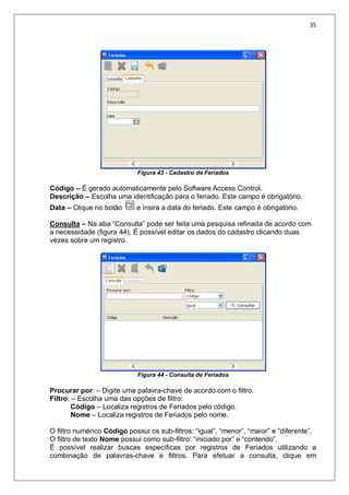 35
Figura 43 - Cadastro de Feriados
Código – É gerado automaticamente pelo Software Access Control.
Descrição – Escolha uma identificação para o feriado. Este campo é obrigatório.
Data – Clique no botão e insira a data do feriado. Este campo é obrigatório.
Consulta – Na aba “Consulta” pode ser feita uma pesquisa refinada de acordo com
a necessidade (figura 44). É possível editar os dados do cadastro clicando duas
vezes sobre um registro.
Figura 44 - Consulta de Feriados
Procurar por: – Digite uma palavra-chave de acordo com o filtro.
Filtro: – Escolha uma das opções de filtro:
Código – Localiza registros de Feriados pelo código.
Nome – Localiza registros de Feriados pelo nome.
O filtro numérico Código possui os sub-filtros: “igual”, “menor”, “maior” e “diferente”.
O filtro de texto Nome possui como sub-filtro: “iniciado por” e “contendo”.
É possível realizar buscas específicas por registros de Feriados utilizando a
combinação de palavras-chave e filtros. Para efetuar a consulta, clique em
 