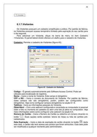 36
.
8.1.7.Visitantes
Os Visitantes possuem um cadastro simplificado e prático. Por padrão de fábrica,
os Visitantes possuem acesso temporário limitado pela expiração do seu cartão para
o dia seguinte.
Para adicionar um Visitante, clique na barra de menu no item Cadastro
>Visitantes. O painel lateral direito oferece um atalho para o cadastro de Visitantes.
Cadastro: Permite o cadastro de Visitantes (figura 45).
Figura 45 - Cadastro de Visitantes
Código – É gerado automaticamente pelo Software Access Control. Pode ser
utilizado para localização de registros.
Nome – Insira o nome do Visitante. Este campo é obrigatório.
CPF e RG – Insira o número do documento do Visitante. Por padrão de fábrica,
estes campos não são obrigatórios, porém, podem ser configurados como
obrigatórios. Veja como configurar campos obrigatórios na seção 8.1.9.
Telefone - Insira as informações pessoais do Visitante.
Obter/Abrir – Com uma webcam configurada e conectada ao computador é possível
obter a foto no momento do cadastro ou abrir uma foto já salva no computador. Veja
mais informações sobre como configurar uma webcam na seção 8.4.
Número do Cartão – Insira o Número do Cartão ou obtenha um número clicando no
botão . Duas opções serão exibidas: leitora de mesa ou lista de cartões pré-
cadastrados.
Data Expiração – Insira a data de expiração do cartão clicando no botão . Após
esta data, o cartão não terá acesso aos pontos que foram atribuídos. Esta data pode
ser modificada a qualquer momento pelo administrador.
 