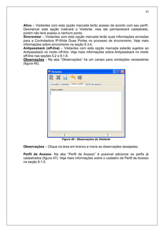 37
Ativo – Visitantes com esta opção marcada terão acesso de acordo com seu perfil.
Desmarcar esta opção inativará o Visitante, mas ele permanecerá cadastrado,
porém não terá acesso a nenhum ponto.
Sincronizar – Visitantes com esta opção marcada terão suas informações enviadas
para a Controladora IP-Wide Duas Portas no processo de sincronismo. Veja mais
informações sobre sincronismo na seção 8.3.4.
Antipassback (off-line) – Visitantes com esta opção marcada estarão sujeitos ao
Antipassback no modo off-line. Veja mais informações sobre Antipassback no modo
off-line nas seções 5.2 e 8.1.8.
Observações - Na aba “Observações” há um campo para anotações necessárias
(figura 46).
Figura 46 - Observações do Visitante
Observações – Clique na área em branco e insira as observações desejadas.
Perfil de Acesso- Na aba “Perfil de Acesso” é possível adicionar os perfis já
cadastrados (figura 47). Veja mais informações sobre o cadastro de Perfil de Acesso
na seção 8.1.5.
 