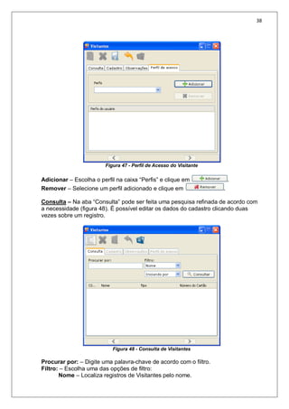 38
Figura 47 - Perfil de Acesso do Visitante
Adicionar – Escolha o perfil na caixa “Perfis” e clique em .
Remover – Selecione um perfil adicionado e clique em .
Consulta – Na aba “Consulta” pode ser feita uma pesquisa refinada de acordo com
a necessidade (figura 48). É possível editar os dados do cadastro clicando duas
vezes sobre um registro.
Figura 48 - Consulta de Visitantes
Procurar por: – Digite uma palavra-chave de acordo com o filtro.
Filtro: – Escolha uma das opções de filtro:
Nome – Localiza registros de Visitantes pelo nome.
 