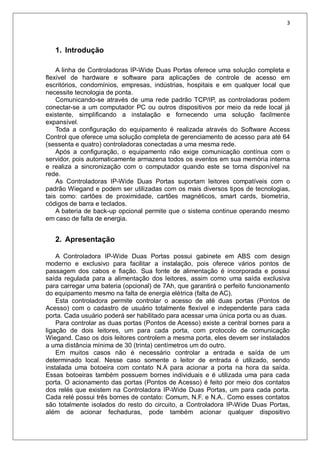 3
1. Introdução
A linha de Controladoras IP-Wide Duas Portas oferece uma solução completa e
flexível de hardware e software para aplicações de controle de acesso em
escritórios, condomínios, empresas, indústrias, hospitais e em qualquer local que
necessite tecnologia de ponta.
Comunicando-se através de uma rede padrão TCP/IP, as controladoras podem
conectar-se a um computador PC ou outros dispositivos por meio da rede local já
existente, simplificando a instalação e fornecendo uma solução facilmente
expansível.
Toda a configuração do equipamento é realizada através do Software Access
Control que oferece uma solução completa de gerenciamento de acesso para até 64
(sessenta e quatro) controladoras conectadas a uma mesma rede.
Após a configuração, o equipamento não exige comunicação contínua com o
servidor, pois automaticamente armazena todos os eventos em sua memória interna
e realiza a sincronização com o computador quando este se torna disponível na
rede.
As Controladoras IP-Wide Duas Portas suportam leitores compatíveis com o
padrão Wiegand e podem ser utilizadas com os mais diversos tipos de tecnologias,
tais como: cartões de proximidade, cartões magnéticos, smart cards, biometria,
códigos de barra e teclados.
A bateria de back-up opcional permite que o sistema continue operando mesmo
em caso de falta de energia.
2. Apresentação
A Controladora IP-Wide Duas Portas possui gabinete em ABS com design
moderno e exclusivo para facilitar a instalação, pois oferece vários pontos de
passagem dos cabos e fiação. Sua fonte de alimentação é incorporada e possui
saída regulada para a alimentação dos leitores, assim como uma saída exclusiva
para carregar uma bateria (opcional) de 7Ah, que garantirá o perfeito funcionamento
do equipamento mesmo na falta de energia elétrica (falta de AC).
Esta controladora permite controlar o acesso de até duas portas (Pontos de
Acesso) com o cadastro de usuário totalmente flexível e independente para cada
porta. Cada usuário poderá ser habilitado para acessar uma única porta ou as duas.
Para controlar as duas portas (Pontos de Acesso) existe a central bornes para a
ligação de dois leitores, um para cada porta, com protocolo de comunicação
Wiegand. Caso os dois leitores controlem a mesma porta, eles devem ser instalados
a uma distância mínima de 30 (trinta) centímetros um do outro.
Em muitos casos não é necessário controlar a entrada e saída de um
determinado local. Nesse caso somente o leitor de entrada é utilizado, sendo
instalada uma botoeira com contato N.A para acionar a porta na hora da saída.
Essas botoeiras também possuem bornes individuais e é utilizada uma para cada
porta. O acionamento das portas (Pontos de Acesso) é feito por meio dos contatos
dos relés que existem na Controladora IP-Wide Duas Portas, um para cada porta.
Cada relé possui três bornes de contato: Comum, N.F. e N.A.. Como esses contatos
são totalmente isolados do resto do circuito, a Controladora IP-Wide Duas Portas,
além de acionar fechaduras, pode também acionar qualquer dispositivo
 