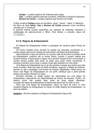 39
Código – Localiza registros de Visitantes pelo código.
Tipo – Localiza registros pelo tipo (Usuários, Visitantes e Usuários Especiais).
Número do Cartão – Localiza registros pelo Número do Cartão.
O filtro numérico Código possui os sub-filtros: “igual”, “menor”, “maior” e “diferente”.
Os filtros de texto Nome, Tipo e Número do Cartão possuem como sub-filtros:
“iniciado por” e “contendo”.
É possível realizar buscas específicas por registros de Visitantes utilizando a
combinação de palavras-chave e filtros. Para efetuar a consulta, clique em
.
8.1.8. Regras de Antipassback
As Regras de Antipassback limitam a passagem de usuários pelos Pontos de
Acesso.
Um ponto rotulado como entrada só poderá ser acessado novamente se o
usuário passar pelo ponto rotulado de saída dentro da Regra de Antipassback.
Após adicionar a regra ao perfil de um usuário, este se encontra no estado inicial
do Antipassback, podendo sair ou entrar. Assim, quando o usuário realizar seu
primeiro acesso, a regra passa a vigorar. Se o primeiro acesso foi em uma entrada, o
usuário deverá passar pelo ponto de saída para poder entrar novamente. O
processo contrário ocorre caso o acesso inicial seja realizado em uma saída.
Uma Regra de Antipassback por si só não garante o acesso aos pontos que nela
foram incluídos. Note que cabe ao Perfil de Acesso, segundo a Tabela de Horários,
permitir ou não a passagem nos Pontos de Acesso cadastrados. Desta forma, ao
incluir uma Regra de Antipassback em um perfil, certifique que o perfil permite
acesso aos pontos utilizados na regra.
Diversas entradas ou saídas podem ser adicionadas em uma Regra de
Antipassback, dependendo da disponibilidade de Pontos de Acessos. Porém, um
mesmo ponto não poderá fazer parte de duas regras diferentes.
A criação de regras de Antipassback somente está disponível no modo on-line.
Para criar uma Regra de Antipassback, clique na barra de menu no item
Cadastro>Regras de Antipassback ou clique no botão Regras de Antipassback, na
barra de atalhos.
Cadastro – Permite cadastrar as Regras de Antipassback (figura 49).
 