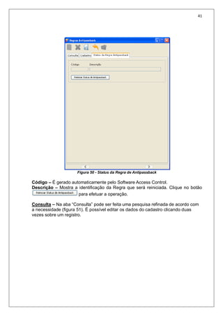 41
Figura 50 - Status da Regra de Antipassback
Código – É gerado automaticamente pelo Software Access Control.
Descrição – Mostra a identificação da Regra que será reiniciada. Clique no botão
para efetuar a operação.
Consulta – Na aba “Consulta” pode ser feita uma pesquisa refinada de acordo com
a necessidade (figura 51). É possível editar os dados do cadastro clicando duas
vezes sobre um registro.
 