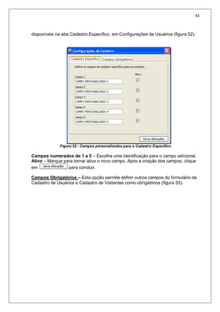 43
disponíveis na aba Cadastro Específico, em Configurações de Usuários (figura 52).
Figura 52 - Campos personalizados para o Cadastro Específico
Campos numerados de 1 a 5 – Escolha uma identificação para o campo adicional.
Ativo – Marque para tornar ativo o novo campo. Após a criação dos campos, clique
em para concluir.
Campos Obrigatórios – Esta opção permite definir outros campos do formulário de
Cadastro de Usuários e Cadastro de Visitantes como obrigatórios (figura 53).
 