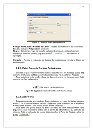 45
Figura 54 - Reiniciar Status de Antipassback
Código, Nome, Tipo e Número do Cartão – Mostra as informações do usuário que
terá seu Status de Antipassback reiniciado.
Regra – Selecione a regra para qual o status será reiniciado. Após selecionar e
conferir os dados do usuário, clique no botão para efetivar a
operação.
Consulta – Permite a realização de buscas de usuários para reiniciar o Status de
Antipassback.
8.2.2. Exibir Somente Cartões Cadastrados
Quando a opção “Exibir somente cartões cadastrados” for marcada (figura 55),
somente a leitura de cartões cadastrados será exibida na aba Últimos Acessos.
Para selecionar esta opção, clique na barra de menu no item Acessos>Exibir
somente cartões cadastrados.
Figura 55 - Opção Exibir somente cartões cadastrados ativada
8.2.3. Abrir Porta
Esta opção permite abrir qualquer Ponto de Acesso por meio do Software Access
Control. Os Pontos de Acesso estarão disponíveis para a abertura se a respectiva
Controladora IP-Wide Duas Portas estiver ativa e conectada.
Para abrir uma porta, clique na barra de menu no item Acessos>Abrir Porta
(figura 56). Será necessário entrar com a senha do administrador ou operador do
sistema. Após a verificação da senha, basta escolher o Ponto de Acesso e clicar no
botão .
 