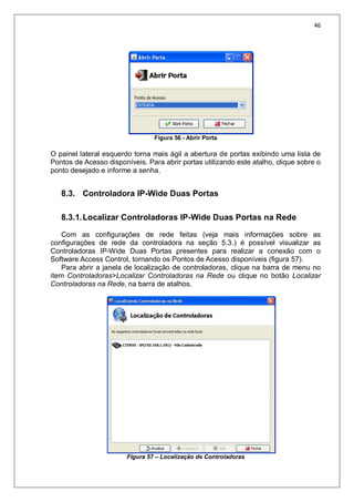 46
Figura 56 - Abrir Porta
O painel lateral esquerdo torna mais ágil a abertura de portas exibindo uma lista de
Pontos de Acesso disponíveis. Para abrir portas utilizando este atalho, clique sobre o
ponto desejado e informe a senha.
8.3. Controladora IP-Wide Duas Portas
8.3.1.Localizar Controladoras IP-Wide Duas Portas na Rede
Com as configurações de rede feitas (veja mais informações sobre as
configurações de rede da controladora na seção 5.3.) é possível visualizar as
Controladoras IP-Wide Duas Portas presentes para realizar a conexão com o
Software Access Control, tornando os Pontos de Acesso disponíveis (figura 57).
Para abrir a janela de localização de controladoras, clique na barra de menu no
item Controladoras>Localizar Controladoras na Rede ou clique no botão Localizar
Controladoras na Rede, na barra de atalhos.
Figura 57 – Localização de Controladoras
 