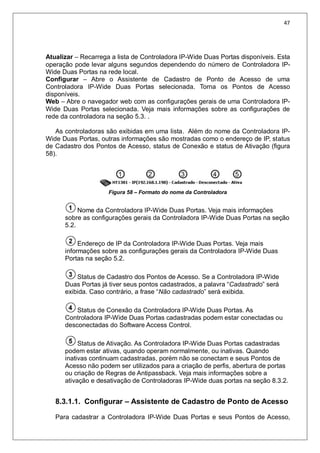 47
Atualizar – Recarrega a lista de Controladora IP-Wide Duas Portas disponíveis. Esta
operação pode levar alguns segundos dependendo do número de Controladora IP-
Wide Duas Portas na rede local.
Configurar – Abre o Assistente de Cadastro de Ponto de Acesso de uma
Controladora IP-Wide Duas Portas selecionada. Torna os Pontos de Acesso
disponíveis.
Web – Abre o navegador web com as configurações gerais de uma Controladora IP-
Wide Duas Portas selecionada. Veja mais informações sobre as configurações de
rede da controladora na seção 5.3. .
As controladoras são exibidas em uma lista. Além do nome da Controladora IP-
Wide Duas Portas, outras informações são mostradas como o endereço de IP, status
de Cadastro dos Pontos de Acesso, status de Conexão e status de Ativação (figura
58).
Figura 58 – Formato do nome da Controladora
Nome da Controladora IP-Wide Duas Portas. Veja mais informações
sobre as configurações gerais da Controladora IP-Wide Duas Portas na seção
5.2.
Endereço de IP da Controladora IP-Wide Duas Portas. Veja mais
informações sobre as configurações gerais da Controladora IP-Wide Duas
Portas na seção 5.2.
Status de Cadastro dos Pontos de Acesso. Se a Controladora IP-Wide
Duas Portas já tiver seus pontos cadastrados, a palavra “Cadastrado” será
exibida. Caso contrário, a frase “Não cadastrado” será exibida.
Status de Conexão da Controladora IP-Wide Duas Portas. As
Controladora IP-Wide Duas Portas cadastradas podem estar conectadas ou
desconectadas do Software Access Control.
Status de Ativação. As Controladora IP-Wide Duas Portas cadastradas
podem estar ativas, quando operam normalmente, ou inativas. Quando
inativas continuam cadastradas, porém não se conectam e seus Pontos de
Acesso não podem ser utilizados para a criação de perfis, abertura de portas
ou criação de Regras de Antipassback. Veja mais informações sobre a
ativação e desativação de Controladoras IP-Wide duas portas na seção 8.3.2.
8.3.1.1. Configurar – Assistente de Cadastro de Ponto de Acesso
Para cadastrar a Controladora IP-Wide Duas Portas e seus Pontos de Acesso,
 