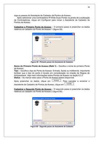 48
siga os passos do Assistente de Cadastro de Pontos de Acesso.
Após selecionar uma Controladora IP-Wide Duas Portas na janela de Localização
de Controladoras, clique em Configurar para iniciar o Assistente de Cadastro de
Pontos de Acesso.
Cadastrar o Primeiro Ponto de Acesso – O primeiro passo é preencher os dados
relativos ao cadastro do Ponto de Acesso 1 (figura 59).
Figura 59 - Primeiro passo do Assistente de Cadastro
Nome do Primeiro Ponto de Acesso (Relé 1) – Escolha o nome do primeiro Ponto
de Acesso.
Tipo – Escolha o tipo do Ponto de Acesso: Entrada, Saída ou Indiferente. Importante
lembrar que o tipo do ponto é levado em consideração na criação de Regras de
Antipassback. Veja mais informações sobre Pontos de Acesso na seção 8.3.3
Status – Ao marcar esta caixa o Ponto de Acesso estará disponível.
Após preencher os dados, clique em . Para cancelar e encerrar o
Assistente de Cadastro de Pontos de Acesso, clique em .
Cadastrar o Segundo Ponto de Acesso – O segundo passo é preencher os dados
relativos ao cadastro do Ponto de Acesso 2 (figura 60).
Figura 60 - Segundo passo do Assistente de Cadastro
 