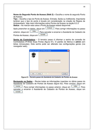 49
Nome do Segundo Ponto de Acesso (Relé 2) – Escolha o nome do segundo Ponto
de Acesso.
Tipo – Escolha o tipo do Ponto de Acesso: Entrada, Saída ou Indiferente. Importante
lembrar que o tipo do ponto é levado em consideração na criação de Regras de
Antipassback. Veja mais informações sobre Pontos de Acesso na seção 8.3.3
Status – Ao marcar esta caixa o Ponto de Acesso estará disponível.
Após preencher os dados, clique em . Para corrigir informações no passo
anterior, clique em . Para cancelar e encerrar o Assistente de Cadastro de
Pontos de Acesso, clique em .
Senha da Controladora – O terceiro passo é informar a senha de conexão da
Controladora IP-Wide Duas Portas (figura 61). O padrão de fábrica é admin (em
letras minúsculas). Esta senha pode ser alterada nas configurações gerais (via
navegador web).
Figura 61 - Terceiro passo do Assistente de Cadastro de Pontos de Acesso
Revisando os Dados – Revise todas as informações inseridas no último passo do
Assistente de Cadastro de Pontos de Acesso (figura 62). Para concluir, clique em
. Para corrigir informações no passo anterior, clique em . Para
cancelar e encerrar o Assistente de Cadastro de Pontos de Acesso, clique em
.
 