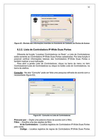 50
Figura 62 - Revisão das informações inseridas no Assistente de Cadastro de Pontos de Acesso
8.3.2. Lista de Controladora IP-Wide Duas Portas
Diferente da função “Localizar Controladoras na Rede”, a Lista de Controladoras
exibe somente as Controladora IP-Wide Duas Portas cadastradas. Por esta função é
possível verificar informações básicas das Controladora IP-Wide Duas Portas e
também realizar a sua inativação.
Para abrir a janela Lista de Controladoras, clique na barra de menu no item
Controladoras>Lista de Controladoras ou clique no botão Lista de Controladoras, na
barra de atalhos.
Consulta - Na aba “Consulta” pode ser feita uma pesquisa refinada de acordo com a
necessidade (figura 63).
Figura 63 - Consulta na Lista de Controladoras
Procurar por: – Digite uma palavra-chave de acordo com o filtro.
Filtro: – Escolha uma das opções de filtro:
Id da Controladora – Localiza registros de Controladora IP-Wide Duas Portas
pelo nome.
Código – Localiza registros de regras de Controladora IP-Wide Duas Portas
 