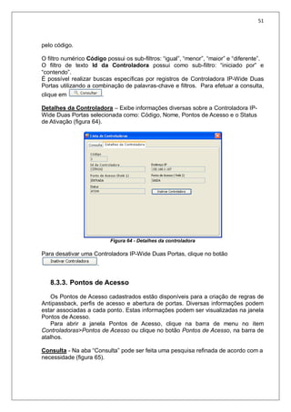 51
pelo código.
O filtro numérico Código possui os sub-filtros: “igual”, “menor”, “maior” e “diferente”.
O filtro de texto Id da Controladora possui como sub-filtro: “iniciado por” e
“contendo”.
É possível realizar buscas específicas por registros de Controladora IP-Wide Duas
Portas utilizando a combinação de palavras-chave e filtros. Para efetuar a consulta,
clique em .
Detalhes da Controladora – Exibe informações diversas sobre a Controladora IP-
Wide Duas Portas selecionada como: Código, Nome, Pontos de Acesso e o Status
de Ativação (figura 64).
Figura 64 - Detalhes da controladora
Para desativar uma Controladora IP-Wide Duas Portas, clique no botão
.
8.3.3. Pontos de Acesso
Os Pontos de Acesso cadastrados estão disponíveis para a criação de regras de
Antipassback, perfis de acesso e abertura de portas. Diversas informações podem
estar associadas a cada ponto. Estas informações podem ser visualizadas na janela
Pontos de Acesso.
Para abrir a janela Pontos de Acesso, clique na barra de menu no item
Controladoras>Pontos de Acesso ou clique no botão Pontos de Acesso, na barra de
atalhos.
Consulta - Na aba “Consulta” pode ser feita uma pesquisa refinada de acordo com a
necessidade (figura 65).
 