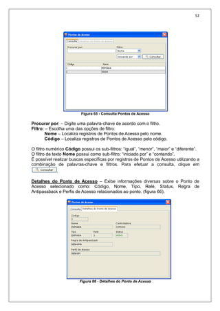 52
Figura 65 - Consulta Pontos de Acesso
Procurar por: – Digite uma palavra-chave de acordo com o filtro.
Filtro: – Escolha uma das opções de filtro:
Nome – Localiza registros de Pontos de Acesso pelo nome.
Código – Localiza registros de Pontos de Acesso pelo código.
O filtro numérico Código possui os sub-filtros: “igual”, “menor”, “maior” e “diferente”.
O filtro de texto Nome possui como sub-filtro: “iniciado por” e “contendo”.
É possível realizar buscas específicas por registros de Pontos de Acesso utilizando a
combinação de palavras-chave e filtros. Para efetuar a consulta, clique em
.
Detalhes do Ponto de Acesso – Exibe informações diversas sobre o Ponto de
Acesso selecionado como: Código, Nome, Tipo, Relé, Status, Regra de
Antipassback e Perfis de Acesso relacionados ao ponto. (figura 66).
Figura 66 - Detalhes do Ponto de Acesso
 