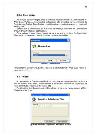 53
8.3.4. Sincronizar
Ao realizar a sincronização entre o Software Access Control e a Controladora IP-
Wide Duas Portas, as informações cadastradas são enviadas para a memória da
Controladora IP-Wide Duas Portas, possibilitando o controle de acesso no modo off-
line (figura 67).
Sempre que o sincronismo for realizado, os dados já presentes na Controladora
IP-Wide Duas Portas são sobrepostos.
Para realizar o sincronismo, clique na barra de menu no item Controladoras>
Sincronizar ou clique no botão Sincronizar, na barra de atalhos.
Figura 67 – Sincronismo
Para realizar o sincronismo, basta selecionar a Controladora IP-Wide Duas Portas e
clicar em .
8.4. Vídeo
No formulário de Cadastro de Usuários com uma webcam é possível capturar a
foto do usuário. Para tanto, primeiramente é necessário localizar um dispositivo de
vídeo conectado ao computador (figura 68).
Para localizar um dispositivo de vídeo, clique na barra de menu no item Vídeo>
Dispositivos de Vídeo.
Figura 68 - Localizar Dispositivos de Captura de vídeo
 