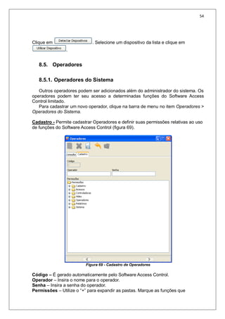 54
Clique em . Selecione um dispositivo da lista e clique em
.
8.5. Operadores
8.5.1. Operadores do Sistema
Outros operadores podem ser adicionados além do administrador do sistema. Os
operadores podem ter seu acesso a determinadas funções do Software Access
Control limitado.
Para cadastrar um novo operador, clique na barra de menu no item Operadores >
Operadores do Sistema.
Cadastro - Permite cadastrar Operadores e definir suas permissões relativas ao uso
de funções do Software Access Control (figura 69).
Figura 69 - Cadastro de Operadores
Código – É gerado automaticamente pelo Software Access Control.
Operador – Insira o nome para o operador.
Senha – Insira a senha do operador.
Permissões – Utilize o “+” para expandir as pastas. Marque as funções que
 