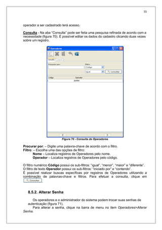 55
operador a ser cadastrado terá acesso.
Consulta - Na aba “Consulta” pode ser feita uma pesquisa refinada de acordo com a
necessidade (figura 70). É possível editar os dados do cadastro clicando duas vezes
sobre um registro.
Figura 70 - Consulta de Operadores
Procurar por: – Digite uma palavra-chave de acordo com o filtro.
Filtro: – Escolha uma das opções de filtro:
Nome – Localiza registros de Operadores pelo nome.
Operador – Localiza registros de Operadores pelo código.
O filtro numérico Código possui os sub-filtros: “igual”, “menor”, “maior” e “diferente”.
O filtro de texto Operador possui os sub-filtros: “iniciado por” e “contendo”.
É possível realizar buscas específicas por registros de Operadores utilizando a
combinação de palavras-chave e filtros. Para efetuar a consulta, clique em
.
8.5.2. Alterar Senha
Os operadores e o administrador do sistema podem trocar suas senhas de
autenticação (figura 71).
Para alterar a senha, clique na barra de menu no item Operadores>Alterar
Senha.
 