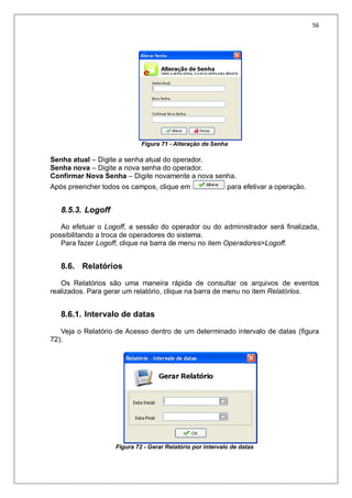 56
Figura 71 - Alteração de Senha
Senha atual – Digite a senha atual do operador.
Senha nova – Digite a nova senha do operador.
Confirmar Nova Senha – Digite novamente a nova senha.
Após preencher todos os campos, clique em para efetivar a operação.
8.5.3. Logoff
Ao efetuar o Logoff, a sessão do operador ou do administrador será finalizada,
possibilitando a troca de operadores do sistema.
Para fazer Logoff, clique na barra de menu no item Operadores>Logoff.
8.6. Relatórios
Os Relatórios são uma maneira rápida de consultar os arquivos de eventos
realizados. Para gerar um relatório, clique na barra de menu no item Relatórios.
8.6.1. Intervalo de datas
Veja o Relatório de Acesso dentro de um determinado intervalo de datas (figura
72).
Figura 72 - Gerar Relatório por intervalo de datas
 