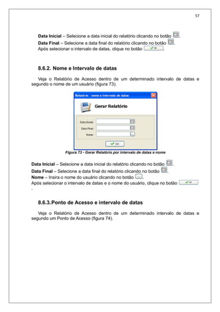57
Data Inicial – Selecione a data inicial do relatório clicando no botão .
Data Final – Selecione a data final do relatório clicando no botão .
Após selecionar o intervalo de datas, clique no botão .
8.6.2. Nome e Intervalo de datas
Veja o Relatório de Acesso dentro de um determinado intervalo de datas e
segundo o nome de um usuário (figura 73).
Figura 73 - Gerar Relatório por intervalo de datas e nome
Data Inicial – Selecione a data inicial do relatório clicando no botão .
Data Final – Selecione a data final do relatório clicando no botão .
Nome – Insira o nome do usuário clicando no botão .
Após selecionar o intervalo de datas e o nome do usuário, clique no botão
.
8.6.3.Ponto de Acesso e intervalo de datas
Veja o Relatório de Acesso dentro de um determinado intervalo de datas e
segundo um Ponto de Acesso (figura 74).
 
