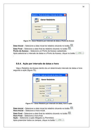 58
Figura 74 - Gerar Relatório por intervalo de datas e Ponto de Acesso
Data Inicial – Selecione a data inicial do relatório clicando no botão .
Data Final – Selecione a data final do relatório clicando no botão .
Ponto de Acesso – Selecione um Ponto de Acesso cadastrado.
Após selecionar o intervalo de datas e o Ponto de Acesso, clique no botão
.
8.6.4. Ação por intervalo de datas e hora
Veja o Relatório de Acesso dentro de um determinado intervalo de datas e hora
segundo a ação (figura 75).
Figura 75 – Gerar Relatório por intervalo de datas, hora e ação
Data Inicial – Selecione a data inicial do relatório clicando no botão .
Hora Inicial – Selecione a hora inicial.
Data Final – Selecione a data final do relatório clicando no botão .
Hora Final – Selecione a hora final.
Ação – Selecione a ação (Negado ou Permitido).
Após preencher todos os campos, clique no botão .
 
