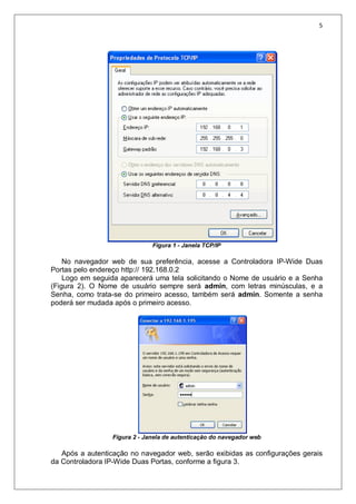 5
Figura 1 - Janela TCP/IP
No navegador web de sua preferência, acesse a Controladora IP-Wide Duas
Portas pelo endereço http:// 192.168.0.2
Logo em seguida aparecerá uma tela solicitando o Nome de usuário e a Senha
(Figura 2). O Nome de usuário sempre será admin, com letras minúsculas, e a
Senha, como trata-se do primeiro acesso, também será admin. Somente a senha
poderá ser mudada após o primeiro acesso.
Figura 2 - Janela de autenticação do navegador web
Após a autenticação no navegador web, serão exibidas as configurações gerais
da Controladora IP-Wide Duas Portas, conforme a figura 3.
 