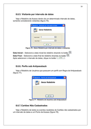 59
8.6.5. Visitante por intervalo de datas
Veja o Relatório de Acesso dentro de um determinado intervalo de datas,
somente considerando visitantes (figura 76).
Figura 76 - Gerar Relatório por intervalo de datas e visitantes
Data Inicial – Selecione a data inicial do relatório clicando no botão .
Data Final – Selecione a data final do relatório clicando no botão .
Após selecionar o intervalo de datas, clique no botão .
8.6.6. Perfis sob Antipassback
Veja o Relatório de Usuários que possuem um perfil com Regra de Antipassback
(figura 77).
Figura 77 - Relatório de Usuários sob Antipassback
8.6.7.Cartões Não Cadastrados
Veja o Relatório de todos os eventos recebidos de Cartões não cadastrados por
um intervalo de datas e um Ponto de Acesso (figura 78).
 