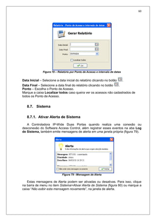 60
Figura 78 – Relatório por Ponto de Acesso e intervalo de datas
Data Inicial – Selecione a data inicial do relatório clicando no botão .
Data Final – Selecione a data final do relatório clicando no botão .
Ponto – Escolha o Ponto de Acesso.
Marque a caixa Localizar todos caso queira ver os acessos não cadastrados de
todos os Ponto de Acesso.
8.7. Sistema
8.7.1. Ativar Alerta de Sistema
A Controladora IP-Wide Duas Portas quando realiza uma conexão ou
desconexão do Software Access Control, além registrar esses eventos na aba Log
de Sistema, também emite mensagens de alerta em uma janela própria (figura 79).
Figura 79 - Mensagem de Alerta
Estas mensagens de Alerta podem ser ativadas ou desativas. Para isso, clique
na barra de menu no item Sistema>Ativar Alerta de Sistema (figura 80) ou marque a
caixa “Não exibir esta mensagem novamente”, na janela de alerta.
 