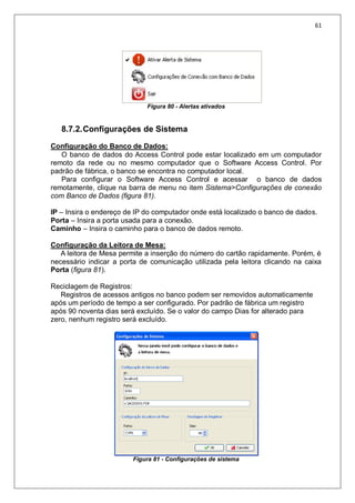 61
Figura 80 - Alertas ativados
8.7.2.Configurações de Sistema
Configuração do Banco de Dados:
O banco de dados do Access Control pode estar localizado em um computador
remoto da rede ou no mesmo computador que o Software Access Control. Por
padrão de fábrica, o banco se encontra no computador local.
Para configurar o Software Access Control e acessar o banco de dados
remotamente, clique na barra de menu no item Sistema>Configurações de conexão
com Banco de Dados (figura 81).
IP – Insira o endereço de IP do computador onde está localizado o banco de dados.
Porta – Insira a porta usada para a conexão.
Caminho – Insira o caminho para o banco de dados remoto.
Configuração da Leitora de Mesa:
A leitora de Mesa permite a inserção do número do cartão rapidamente. Porém, é
necessário indicar a porta de comunicação utilizada pela leitora clicando na caixa
Porta (figura 81).
Reciclagem de Registros:
Registros de acessos antigos no banco podem ser removidos automaticamente
após um período de tempo a ser configurado. Por padrão de fábrica um registro
após 90 noventa dias será excluído. Se o valor do campo Dias for alterado para
zero, nenhum registro será excluído.
Figura 81 - Configurações de sistema
 