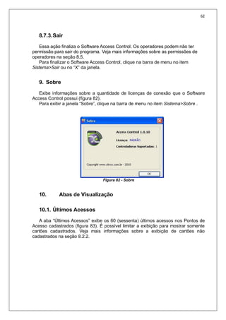 62
8.7.3.Sair
Essa ação finaliza o Software Access Control. Os operadores podem não ter
permissão para sair do programa. Veja mais informações sobre as permissões de
operadores na seção 8.5.
Para finalizar o Software Access Control, clique na barra de menu no item
Sistema>Sair ou no “X” da janela.
9. Sobre
Exibe informações sobre a quantidade de licenças de conexão que o Software
Access Control possui (figura 82).
Para exibir a janela “Sobre”, clique na barra de menu no item Sistema>Sobre .
Figura 82 - Sobre
10. Abas de Visualização
10.1. Últimos Acessos
A aba “Últimos Acessos” exibe os 60 (sessenta) últimos acessos nos Pontos de
Acesso cadastrados (figura 83). É possível limitar a exibição para mostrar somente
cartões cadastrados. Veja mais informações sobre a exibição de cartões não
cadastrados na seção 8.2.2.
 