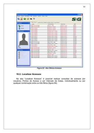 63
Figura 83 - Aba Últimos Acessos
10.2. Localizar Acessos
Na aba “Localizar Acessos” é possível realizar consultas de acessos por
Usuários, Pontos de Acesso e por Intervalo de Datas, individualmente ou por
qualquer combinação entre os três filtros (figura 84).
 