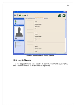 65
Figura 85 - Aba Detalhes dos Últimos Acessos
10.4. Log de Sistema
A aba “Log de Sistema” exibe o status da Controladora IP-Wide Duas Portas,
data e hora da conexão ou da desconexão (figura 86).
 
