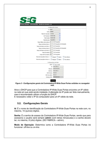 6
Figura 3 - Configurações gerais da Controladora IP-Wide Duas Portas exibidas no navegador
web.
Ative o DHCP para que a Controladora IP-Wide Duas Portas encontre um IP válido
na rede em que está sendo instalada. A alteração do IP pode ser feita manualmente,
mas é recomendado utilizar a função do DHCP.
É necessário voltar o IP do computador para um IP válido da rede.
5.2. Configurações Gerais
Id: É o nome de identificação da Controladora IP-Wide Duas Portas na rede com, no
máximo, 15 (quinze) dígitos.
Senha: É a senha de acesso da Controladora IP-Wide Duas Portas, sendo que para
acessá-la o usuário será sempre admin (com letras minúsculas) e a senha deverá
ter, no máximo, 8 (oito) dígitos. (DE FÁBRICA – admin).
Modo de Operação: Determina como a Controladora IP-Wide Duas Portas irá
funcionar: off-line ou on-line.
 