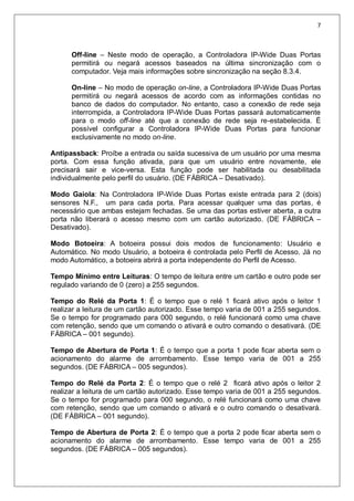 7
Off-line – Neste modo de operação, a Controladora IP-Wide Duas Portas
permitirá ou negará acessos baseados na última sincronização com o
computador. Veja mais informações sobre sincronização na seção 8.3.4.
On-line – No modo de operação on-line, a Controladora IP-Wide Duas Portas
permitirá ou negará acessos de acordo com as informações contidas no
banco de dados do computador. No entanto, caso a conexão de rede seja
interrompida, a Controladora IP-Wide Duas Portas passará automaticamente
para o modo off-line até que a conexão de rede seja re-estabelecida. É
possível configurar a Controladora IP-Wide Duas Portas para funcionar
exclusivamente no modo on-line.
Antipassback: Proíbe a entrada ou saída sucessiva de um usuário por uma mesma
porta. Com essa função ativada, para que um usuário entre novamente, ele
precisará sair e vice-versa. Esta função pode ser habilitada ou desabilitada
individualmente pelo perfil do usuário. (DE FÁBRICA – Desativado).
Modo Gaiola: Na Controladora IP-Wide Duas Portas existe entrada para 2 (dois)
sensores N.F., um para cada porta. Para acessar qualquer uma das portas, é
necessário que ambas estejam fechadas. Se uma das portas estiver aberta, a outra
porta não liberará o acesso mesmo com um cartão autorizado. (DE FÁBRICA –
Desativado).
Modo Botoeira: A botoeira possui dois modos de funcionamento: Usuário e
Automático. No modo Usuário, a botoeira é controlada pelo Perfil de Acesso. Já no
modo Automático, a botoeira abrirá a porta independente do Perfil de Acesso.
Tempo Mínimo entre Leituras: O tempo de leitura entre um cartão e outro pode ser
regulado variando de 0 (zero) a 255 segundos.
Tempo do Relé da Porta 1: É o tempo que o relé 1 ficará ativo após o leitor 1
realizar a leitura de um cartão autorizado. Esse tempo varia de 001 a 255 segundos.
Se o tempo for programado para 000 segundo, o relé funcionará como uma chave
com retenção, sendo que um comando o ativará e outro comando o desativará. (DE
FÁBRICA – 001 segundo).
Tempo de Abertura de Porta 1: É o tempo que a porta 1 pode ficar aberta sem o
acionamento do alarme de arrombamento. Esse tempo varia de 001 a 255
segundos. (DE FÁBRICA – 005 segundos).
Tempo do Relé da Porta 2: É o tempo que o relé 2 ficará ativo após o leitor 2
realizar a leitura de um cartão autorizado. Esse tempo varia de 001 a 255 segundos.
Se o tempo for programado para 000 segundo, o relé funcionará como uma chave
com retenção, sendo que um comando o ativará e o outro comando o desativará.
(DE FÁBRICA – 001 segundo).
Tempo de Abertura de Porta 2: É o tempo que a porta 2 pode ficar aberta sem o
acionamento do alarme de arrombamento. Esse tempo varia de 001 a 255
segundos. (DE FÁBRICA – 005 segundos).
 