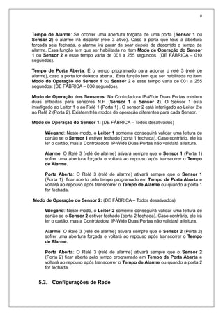 8
Tempo de Alarme: Se ocorrer uma abertura forçada de uma porta (Sensor 1 ou
Sensor 2) o alarme irá disparar (relé 3 ativo). Caso a porta que teve a abertura
forçada seja fechada, o alarme irá parar de soar depois de decorrido o tempo de
alarme. Essa função tem que ser habilitada no item Modo de Operação do Sensor
1 ou Sensor 2 e esse tempo varia de 001 a 255 segundos. (DE FÁBRICA – 010
segundos).
Tempo de Porta Aberta: É o tempo programado para acionar o relé 3 (relé de
alarme), caso a porta for deixada aberta. Esta função tem que ser habilitada no item
Modo de Operação do Sensor 1 ou Sensor 2 e esse tempo varia de 001 a 255
segundos. (DE FÁBRICA – 030 segundos).
Modo de Operação dos Sensores: Na Controladora IP-Wide Duas Portas existem
duas entradas para sensores N.F. (Sensor 1 e Sensor 2). O Sensor 1 está
interligado ao Leitor 1 e ao Relé 1 (Porta 1) . O sensor 2 está interligado ao Leitor 2 e
ao Relé 2 (Porta 2). Existem três modos de operação diferentes para cada Sensor.
Modo de Operação do Sensor 1: (DE FÁBRICA – Todos desativados)
Wiegand: Neste modo, o Leitor 1 somente conseguirá validar uma leitura de
cartão se o Sensor 1 estiver fechado (porta 1 fechada). Caso contrário, ele irá
ler o cartão, mas a Controladora IP-Wide Duas Portas não validará a leitura.
Alarme: O Relé 3 (relé de alarme) ativará sempre que o Sensor 1 (Porta 1)
sofrer uma abertura forçada e voltará ao repouso após transcorrer o Tempo
de Alarme.
Porta Aberta: O Relé 3 (relé de alarme) ativará sempre que o Sensor 1
(Porta 1) ficar aberto pelo tempo programado em Tempo de Porta Aberta e
voltará ao repouso após transcorrer o Tempo de Alarme ou quando a porta 1
for fechada.
Modo de Operação do Sensor 2: (DE FÁBRICA – Todos desativados)
Wiegand: Neste modo, o Leitor 2 somente conseguirá validar uma leitura de
cartão se o Sensor 2 estiver fechado (porta 2 fechada). Caso contrário, ele irá
ler o cartão, mas a Controladora IP-Wide Duas Portas não validará a leitura.
Alarme: O Relé 3 (relé de alarme) ativará sempre que o Sensor 2 (Porta 2)
sofrer uma abertura forçada e voltará ao repouso após transcorrer o Tempo
de Alarme.
Porta Aberta: O Relé 3 (relé de alarme) ativará sempre que o Sensor 2
(Porta 2) ficar aberto pelo tempo programado em Tempo de Porta Aberta e
voltará ao repouso após transcorrer o Tempo de Alarme ou quando a porta 2
for fechada.
5.3. Configurações de Rede
 
