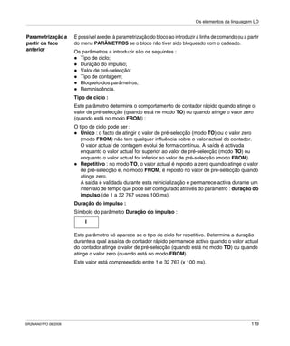 Os elementos da linguagem LD
SR2MAN01PO 08/2006 119
Parametrizaçãoa
partir da face
anterior
É possível aceder à parametrização do bloco ao introduzir a linha de comando ou a partir
do menu PARÂMETROS se o bloco não tiver sido bloqueado com o cadeado.
Os parâmetros a introduzir são os seguintes :
Tipo de ciclo;
Duração do impulso;
Valor de pré-selecção;
Tipo de contagem;
Bloqueio dos parâmetros;
Reminiscência.
Tipo de ciclo :
Este parâmetro determina o comportamento do contador rápido quando atinge o
valor de pré-selecção (quando está no modo TO) ou quando atinge o valor zero
(quando está no modo FROM) :
O tipo de ciclo pode ser :
Único : o facto de atingir o valor de pré-selecção (modo TO) ou o valor zero
(modo FROM) não tem qualquer influência sobre o valor actual do contador.
O valor actual de contagem evolui de forma contínua. A saída é activada
enquanto o valor actual for superior ao valor de pré-selecção (modo TO) ou
enquanto o valor actual for inferior ao valor de pré-selecção (modo FROM).
Repetitivo : no modo TO, o valor actual é reposto a zero quando atinge o valor
de pré-selecção e, no modo FROM, é reposto no valor de pré-selecção quando
atinge zero.
A saída é validada durante esta reinicialização e permanece activa durante um
intervalo de tempo que pode ser configurado através do parâmetro : duração do
impulso (de 1 a 32 767 vezes 100 ms).
Duração do impulso :
Símbolo do parâmetro Duração do impulso :
Este parâmetro só aparece se o tipo de ciclo for repetitivo. Determina a duração
durante a qual a saída do contador rápido permanece activa quando o valor actual
do contador atinge o valor de pré-selecção (quando está no modo TO) ou quando
atinge o valor zero (quando está no modo FROM).
Este valor está compreendido entre 1 e 32 767 (x 100 ms).
I
 