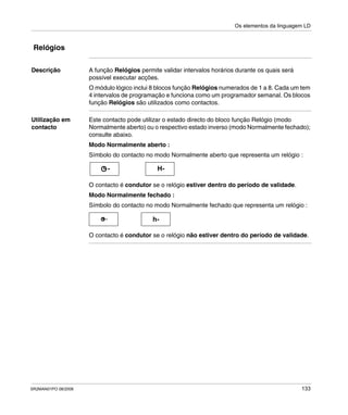 Os elementos da linguagem LD
SR2MAN01PO 08/2006 133
Relógios
Descrição A função Relógios permite validar intervalos horários durante os quais será
possível executar acções.
O módulo lógico inclui 8 blocos função Relógios numerados de 1 a 8. Cada um tem
4 intervalos de programação e funciona como um programador semanal. Os blocos
função Relógios são utilizados como contactos.
Utilização em
contacto
Este contacto pode utilizar o estado directo do bloco função Relógio (modo
Normalmente aberto) ou o respectivo estado inverso (modo Normalmente fechado);
consulte abaixo.
Modo Normalmente aberto :
Símbolo do contacto no modo Normalmente aberto que representa um relógio :
O contacto é condutor se o relógio estiver dentro do período de validade.
Modo Normalmente fechado :
Símbolo do contacto no modo Normalmente fechado que representa um relógio :
O contacto é condutor se o relógio não estiver dentro do período de validade.
H--
h--
 