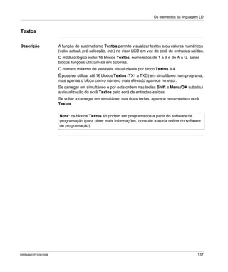 Os elementos da linguagem LD
SR2MAN01PO 08/2006 137
Textos
Descrição A função de automatismo Textos permite visualizar textos e/ou valores numéricos
(valor actual, pré-selecção, etc.) no visor LCD em vez do ecrã de entradas-saídas.
O módulo lógico inclui 16 blocos Textos, numerados de 1 a 9 e de A a G. Estes
blocos funções utilizam-se em bobinas.
O número máximo de variáveis visualizáveis por bloco Textos é 4.
É possível utilizar até 16 blocos Textos (TX1 a TXG) em simultâneo num programa,
mas apenas o bloco com o número mais elevado aparece no visor.
Se carregar em simultâneo e por esta ordem nas teclas Shift e Menu/OK substitui
a visualização do ecrã Textos pelo ecrã de entradas-saídas.
Se voltar a carregar em simultâneo nas duas teclas, aparece novamente o ecrã
Textos
Nota: os blocos Textos só podem ser programados a partir do software de
programação (para obter mais informações, consulte a ajuda online do software
de programação).
 