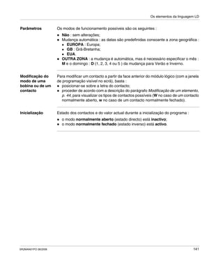 Os elementos da linguagem LD
SR2MAN01PO 08/2006 141
Parâmetros Os modos de funcionamento possíveis são os seguintes :
Não : sem alterações;
Mudança automática : as datas são predefinidas consoante a zona geográfica :
EUROPA : Europa;
GB : Grã-Bretanha;
EUA.
OUTRA ZONA : a mudança é automática, mas é necessário especificar o mês :
M e o domingo : D (1, 2, 3, 4 ou 5 ) da mudança para Verão e Inverno.
Modificação do
modo de uma
bobina ou de um
contacto
Para modificar um contacto a partir da face anterior do módulo lógico (com a janela
de programação visível no ecrã), basta :
posicionar-se sobre a letra do contacto;
proceder de acordo com a descrição do parágrafo Modificação de um elemento,
p. 44, para visualizar os tipos de contactos possíveis (W no caso de um contacto
normalmente aberto, w no caso de um contacto normalmente fechado).
Inicialização Estado dos contactos e do valor actual durante a inicialização do programa :
o modo normalmente aberto (estado directo) está inactivo;
o modo normalmente fechado (estado inverso) está activo.
 