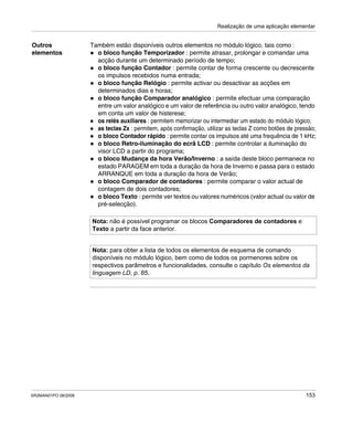 Realização de uma aplicação elementar
SR2MAN01PO 08/2006 153
Outros
elementos
Também estão disponíveis outros elementos no módulo lógico, tais como :
o bloco função Temporizador : permite atrasar, prolongar e comandar uma
acção durante um determinado período de tempo;
o bloco função Contador : permite contar de forma crescente ou decrescente
os impulsos recebidos numa entrada;
o bloco função Relógio : permite activar ou desactivar as acções em
determinados dias e horas;
o bloco função Comparador analógico : permite efectuar uma comparação
entre um valor analógico e um valor de referência ou outro valor analógico, tendo
em conta um valor de histerese;
os relés auxiliares : permitem memorizar ou intermediar um estado do módulo lógico;
as teclas Zx : permitem, após confirmação, utilizar as teclas Z como botões de pressão;
o bloco Contador rápido : permite contar os impulsos até uma frequência de 1 kHz;
o bloco Retro-iluminação do ecrã LCD : permite controlar a iluminação do
visor LCD a partir do programa;
o bloco Mudança da hora Verão/Inverno : a saída deste bloco permanece no
estado PARAGEM em toda a duração da hora de Inverno e passa para o estado
ARRANQUE em toda a duração da hora de Verão;
o bloco Comparador de contadores : permite comparar o valor actual de
contagem de dois contadores;
o bloco Texto : permite ver textos ou valores numéricos (valor actual ou valor de
pré-selecção).
Nota: não é possível programar os blocos Comparadores de contadores e
Texto a partir da face anterior.
Nota: para obter a lista de todos os elementos de esquema de comando
disponíveis no módulo lógico, bem como de todos os pormenores sobre os
respectivos parâmetros e funcionalidades, consulte o capítulo Os elementos da
linguagem LD, p. 85.
 