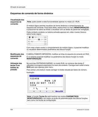 Afinação da aplicação
164 SR2MAN01PO 08/2006
Esquemas de comando de forma dinâmica
Visualização dos
esquemas de
comando
O módulo lógico permite visualizar de forma dinâmica o comportamento do
esquema de comando. Para esse efeito, basta entrar no menu MONITORIZAÇÃO
e posicionar-se sobre as linhas a visualizar com as teclas do painel de navegação.
Cada contacto condutor ou bobina activada aparece em vídeo inverso (branco
sobre fundo negro) :
Com vista a fazer evoluir o comportamento do módulo lógico, é possível modificar
ou visualizar determinados parâmetros dos blocos função.
Modificação dos
esquemas de
comando
É ABSOLUTAMENTE IMPOSSÍVEL modificar as linhas do esquema de comando em RUN.
É no entanto possível modificar os parâmetros dos blocos função no modo
MONITORIZAÇÃO.
Utilização das
teclas Z em
botões de
pressão
No ecrã das ENTRADAS-SAÍDAS, no modo RUN, os números das teclas Z
utilizadas no programa aparecem no menu de contexto. Carregue sem soltar a tecla
Shift para que apareça este menu.
Para activar uma tecla Z, basta carregar no botão situado por baixo do número.
Ilustração :
Nota: pode aceder a esta funcionalidade apenas no modo LD / RUN.
I -i -I4-------[M1
H2-------------[Q2
M1-M2----------[Q1
IB-------I -i3-[M25
1 2
Nota: a função Teclas Zx está inactiva nos modos PARÂMETROS,
MONITORIZAÇÃO e em todos os ecrãs de parametrização dos blocos funções
bem como nos ecrãs de configuração.
2
Menu/OK
1 3
1 2 3 4 5 6
R U N L D
S E G 2 2 S E T 1 5: 5 1
1 2 3 4
 