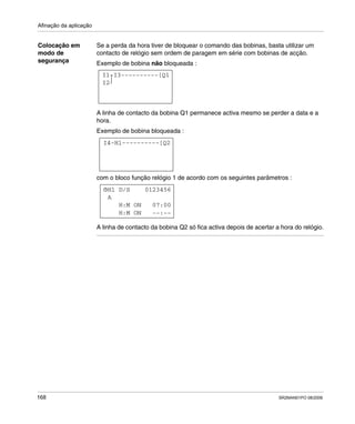 Afinação da aplicação
168 SR2MAN01PO 08/2006
Colocação em
modo de
segurança
Se a perda da hora tiver de bloquear o comando das bobinas, basta utilizar um
contacto de relógio sem ordem de paragem em série com bobinas de acção.
Exemplo de bobina não bloqueada :
A linha de contacto da bobina Q1 permanece activa mesmo se perder a data e a
hora.
Exemplo de bobina bloqueada :
com o bloco função relógio 1 de acordo com os seguintes parâmetros :
A linha de contacto da bobina Q2 só fica activa depois de acertar a hora do relógio.
I1-I3----------[Q1
I2
I4-H1----------[Q2
H1 D/S 0123456
H:M ON --:--
H:M ON 07:00
A
 