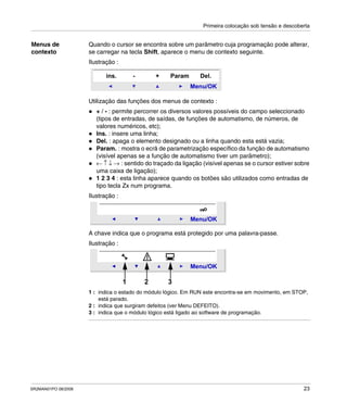 Primeira colocação sob tensão e descoberta
SR2MAN01PO 08/2006 23
Menus de
contexto
Quando o cursor se encontra sobre um parâmetro cuja programação pode alterar,
se carregar na tecla Shift, aparece o menu de contexto seguinte.
Ilustração :
Utilização das funções dos menus de contexto :
+ / - : permite percorrer os diversos valores possíveis do campo seleccionado
(tipos de entradas, de saídas, de funções de automatismo, de números, de
valores numéricos, etc);
Ins. : insere uma linha;
Del. : apaga o elemento designado ou a linha quando esta está vazia;
Param. : mostra o ecrã de parametrização específico da função de automatismo
(visível apenas se a função de automatismo tiver um parâmetro);
← ↑ ↓ → : sentido do traçado da ligação (visível apenas se o cursor estiver sobre
uma caixa de ligação);
1 2 3 4 : esta linha aparece quando os botões são utilizados como entradas de
tipo tecla Zx num programa.
Ilustração :
A chave indica que o programa está protegido por uma palavra-passe.
Ilustração :
1 : indica o estado do módulo lógico. Em RUN este encontra-se em movimento, em STOP,
está parado.
2 : indica que surgiram defeitos (ver Menu DEFEITO).
3 : indica que o módulo lógico está ligado ao software de programação.
Menu/OK
ins. - Param+ Del.
Menu/OK
Menu/OK
1 2 3
 