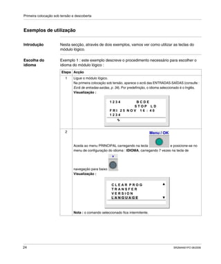 Primeira colocação sob tensão e descoberta
24 SR2MAN01PO 08/2006
Exemplos de utilização
Introdução Nesta secção, através de dois exemplos, vamos ver como utilizar as teclas do
módulo lógico.
Escolha do
idioma
Exemplo 1 : este exemplo descreve o procedimento necessário para escolher o
idioma do módulo lógico :
Etapa Acção
1 Ligue o módulo lógico.
Na primeira colocação sob tensão, aparece o ecrã das ENTRADAS-SAÍDAS (consulte :
Ecrã de entradas-saídas, p. 34). Por predefinição, o idioma seleccionado é o Inglês.
Visualização :
2
Aceda ao menu PRINCIPAL carregando na tecla e posicione-se no
menu de configuração do idioma : IDIOMA, carregando 7 vezes na tecla de
navegação para baixo .
Visualização :
Nota : o comando seleccionado fica intermitente.
1 2 3 4 B C D E
S T O P L D
F R I 2 5 N O V 1 6 : 4 0
1 2 3 4
Menu / OK
C L E A R P R O G
T R A N S F E R
V E R S I O N
L A N G U A G E
 