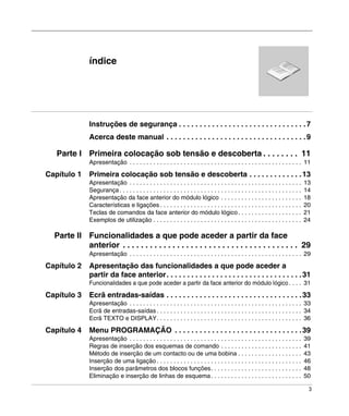 3
índice
Instruções de segurança . . . . . . . . . . . . . . . . . . . . . . . . . . . . . . .7
Acerca deste manual . . . . . . . . . . . . . . . . . . . . . . . . . . . . . . . . . .9
Parte I Primeira colocação sob tensão e descoberta . . . . . . . . 11
Apresentação . . . . . . . . . . . . . . . . . . . . . . . . . . . . . . . . . . . . . . . . . . . . . . . . . . . 11
Capítulo 1 Primeira colocação sob tensão e descoberta . . . . . . . . . . . . .13
Apresentação . . . . . . . . . . . . . . . . . . . . . . . . . . . . . . . . . . . . . . . . . . . . . . . . . . . 13
Segurança. . . . . . . . . . . . . . . . . . . . . . . . . . . . . . . . . . . . . . . . . . . . . . . . . . . . . . 14
Apresentação da face anterior do módulo lógico . . . . . . . . . . . . . . . . . . . . . . . . 18
Características e ligações . . . . . . . . . . . . . . . . . . . . . . . . . . . . . . . . . . . . . . . . . . 20
Teclas de comandos da face anterior do módulo lógico. . . . . . . . . . . . . . . . . . . 21
Exemplos de utilização . . . . . . . . . . . . . . . . . . . . . . . . . . . . . . . . . . . . . . . . . . . . 24
Parte II Funcionalidades a que pode aceder a partir da face
anterior . . . . . . . . . . . . . . . . . . . . . . . . . . . . . . . . . . . . . . . 29
Apresentação . . . . . . . . . . . . . . . . . . . . . . . . . . . . . . . . . . . . . . . . . . . . . . . . . . . 29
Capítulo 2 Apresentação das funcionalidades a que pode aceder a
partir da face anterior. . . . . . . . . . . . . . . . . . . . . . . . . . . . . . . . .31
Funcionalidades a que pode aceder a partir da face anterior do módulo lógico . . . . 31
Capítulo 3 Ecrã entradas-saídas . . . . . . . . . . . . . . . . . . . . . . . . . . . . . . . . .33
Apresentação . . . . . . . . . . . . . . . . . . . . . . . . . . . . . . . . . . . . . . . . . . . . . . . . . . . 33
Ecrã de entradas-saídas . . . . . . . . . . . . . . . . . . . . . . . . . . . . . . . . . . . . . . . . . . . 34
Ecrã TEXTO e DISPLAY. . . . . . . . . . . . . . . . . . . . . . . . . . . . . . . . . . . . . . . . . . . 36
Capítulo 4 Menu PROGRAMAÇÃO . . . . . . . . . . . . . . . . . . . . . . . . . . . . . . .39
Apresentação . . . . . . . . . . . . . . . . . . . . . . . . . . . . . . . . . . . . . . . . . . . . . . . . . . . 39
Regras de inserção dos esquemas de comando . . . . . . . . . . . . . . . . . . . . . . . . 41
Método de inserção de um contacto ou de uma bobina . . . . . . . . . . . . . . . . . . . 43
Inserção de uma ligação . . . . . . . . . . . . . . . . . . . . . . . . . . . . . . . . . . . . . . . . . . . 46
Inserção dos parâmetros dos blocos funções. . . . . . . . . . . . . . . . . . . . . . . . . . . 48
Eliminação e inserção de linhas de esquema. . . . . . . . . . . . . . . . . . . . . . . . . . . 50
 