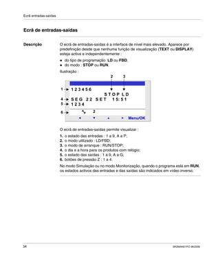 Ecrã entradas-saídas
34 SR2MAN01PO 08/2006
Ecrã de entradas-saídas
Descrição O ecrã de entradas-saídas é a interface de nível mais elevado. Aparece por
predefinição desde que nenhuma função de visualização (TEXT ou DISPLAY)
esteja activa e independentemente :
do tipo de programação: LD ou FBD;
do modo : STOP ou RUN.
Ilustração :
O ecrã de entradas-saídas permite visualizar :
1. o estado das entradas : 1 a 9, A a P;
2. o modo utilizado : LD/FBD;
3. o modo de arranque : RUN/STOP;
4. o dia e a hora para os produtos com relógio;
5. o estado das saídas : 1 a 9, A a G;
6. botões de pressão Z : 1 a 4.
No modo Simulação ou no modo Monitorização, quando o programa está em RUN,
os estados activos das entradas e das saídas são indicados em vídeo inverso.
2
Menu/OK
2
1 2 3 4 5 6
S T O P L D
S E G 2 2 S E T 1 5: 5 1
1 2 3 4
1
4
5
6
2 3
 