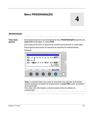 SR2MAN01PO 08/2006 39
4
Menu PROGRAMAÇÃO
Apresentação
Tema deste
capítulo
Este capítulo descreve as características do menu PROGRAMAÇÃO específico do
modo LD/módulo lógico no modo STOP.
Esta função permite inserir os esquemas de comando que funcionarão no módulo lógico.
Este programa está escrito em esquema de comando LD exclusivamente.
Ilustração :
Nota: os módulos lógicos aos quais foi associada uma extensão de Entradas/
Saídas analógicas só podem ser programados no modo FBD a partir do software
de programação.
Para obter mais informações, consulte a ajuda online do software de
programação.
2
I1 RT1
I2
I1 M3 T1 SM1
TT1
Menu/OK
 
