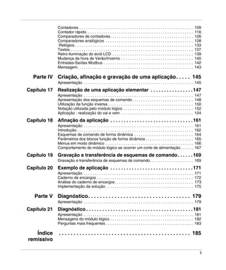 5
Contadores . . . . . . . . . . . . . . . . . . . . . . . . . . . . . . . . . . . . . . . . . . . . . . . . . . . . 109
Contador rápido. . . . . . . . . . . . . . . . . . . . . . . . . . . . . . . . . . . . . . . . . . . . . . . . . 116
Comparadores de contadores. . . . . . . . . . . . . . . . . . . . . . . . . . . . . . . . . . . . . . 126
Comparadores analógicos . . . . . . . . . . . . . . . . . . . . . . . . . . . . . . . . . . . . . . . . 128
Relógios . . . . . . . . . . . . . . . . . . . . . . . . . . . . . . . . . . . . . . . . . . . . . . . . . . . . . . 133
Textos . . . . . . . . . . . . . . . . . . . . . . . . . . . . . . . . . . . . . . . . . . . . . . . . . . . . . . . . 137
Retro-iluminação do ecrã LCD . . . . . . . . . . . . . . . . . . . . . . . . . . . . . . . . . . . . . 139
Mudança da hora de Verão/Inverno . . . . . . . . . . . . . . . . . . . . . . . . . . . . . . . . . 140
Entradas-Saídas Modbus . . . . . . . . . . . . . . . . . . . . . . . . . . . . . . . . . . . . . . . . . 142
Mensagem. . . . . . . . . . . . . . . . . . . . . . . . . . . . . . . . . . . . . . . . . . . . . . . . . . . . . 143
Parte IV Criação, afinação e gravação de uma aplicação. . . . . 145
Apresentação . . . . . . . . . . . . . . . . . . . . . . . . . . . . . . . . . . . . . . . . . . . . . . . . . . 145
Capítulo 17 Realização de uma aplicação elementar . . . . . . . . . . . . . . . .147
Apresentação . . . . . . . . . . . . . . . . . . . . . . . . . . . . . . . . . . . . . . . . . . . . . . . . . . 147
Apresentação dos esquemas de comando. . . . . . . . . . . . . . . . . . . . . . . . . . . . 148
Utilização da função inversa . . . . . . . . . . . . . . . . . . . . . . . . . . . . . . . . . . . . . . . 150
Notação utilizada pelo módulo lógico . . . . . . . . . . . . . . . . . . . . . . . . . . . . . . . . 152
Aplicação : realização do vai e vem . . . . . . . . . . . . . . . . . . . . . . . . . . . . . . . . . 154
Capítulo 18 Afinação da aplicação . . . . . . . . . . . . . . . . . . . . . . . . . . . . . . .161
Apresentação . . . . . . . . . . . . . . . . . . . . . . . . . . . . . . . . . . . . . . . . . . . . . . . . . . 161
Introdução . . . . . . . . . . . . . . . . . . . . . . . . . . . . . . . . . . . . . . . . . . . . . . . . . . . . . 162
Esquemas de comando de forma dinâmica . . . . . . . . . . . . . . . . . . . . . . . . . . . 164
Parâmetros dos blocos função de forma dinâmica . . . . . . . . . . . . . . . . . . . . . . 165
Menus em modo dinâmico . . . . . . . . . . . . . . . . . . . . . . . . . . . . . . . . . . . . . . . . 166
Comportamento do módulo lógico se ocorrer um corte de alimentação. . . . . . 167
Capítulo 19 Gravação e transferência de esquemas de comando. . . . . .169
Gravação e transferência de esquemas de comando. . . . . . . . . . . . . . . . . . . . 169
Capítulo 20 Exemplo de aplicação . . . . . . . . . . . . . . . . . . . . . . . . . . . . . . .171
Apresentação . . . . . . . . . . . . . . . . . . . . . . . . . . . . . . . . . . . . . . . . . . . . . . . . . . 171
Caderno de encargos . . . . . . . . . . . . . . . . . . . . . . . . . . . . . . . . . . . . . . . . . . . . 172
Análise do caderno de encargos. . . . . . . . . . . . . . . . . . . . . . . . . . . . . . . . . . . . 173
Implementação da solução . . . . . . . . . . . . . . . . . . . . . . . . . . . . . . . . . . . . . . . . 175
Parte V Diagnóstico. . . . . . . . . . . . . . . . . . . . . . . . . . . . . . . . . . . 179
Apresentação . . . . . . . . . . . . . . . . . . . . . . . . . . . . . . . . . . . . . . . . . . . . . . . . . . 179
Capítulo 21 Diagnóstico . . . . . . . . . . . . . . . . . . . . . . . . . . . . . . . . . . . . . . . .181
Apresentação . . . . . . . . . . . . . . . . . . . . . . . . . . . . . . . . . . . . . . . . . . . . . . . . . . 181
Mensagens do módulo lógico . . . . . . . . . . . . . . . . . . . . . . . . . . . . . . . . . . . . . . 182
Perguntas mais frequentes . . . . . . . . . . . . . . . . . . . . . . . . . . . . . . . . . . . . . . . . 183
Índice
remissivo
. . . . . . . . . . . . . . . . . . . . . . . . . . . . . . . . . . . . . . . . . . . . . 185
 
