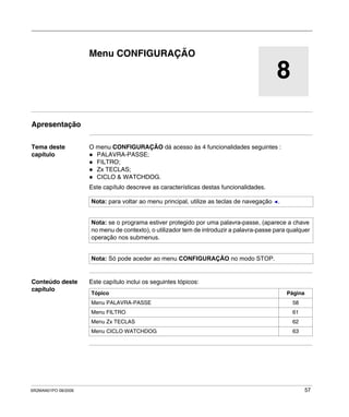 SR2MAN01PO 08/2006 57
8
Menu CONFIGURAÇÃO
Apresentação
Tema deste
capítulo
O menu CONFIGURAÇÃO dá acesso às 4 funcionalidades seguintes :
PALAVRA-PASSE;
FILTRO;
Zx TECLAS;
CICLO & WATCHDOG.
Este capítulo descreve as características destas funcionalidades.
Conteúdo deste
capítulo
Este capítulo inclui os seguintes tópicos:
Nota: para voltar ao menu principal, utilize as teclas de navegação .
Nota: se o programa estiver protegido por uma palavra-passe, (aparece a chave
no menu de contexto), o utilizador tem de introduzir a palavra-passe para qualquer
operação nos submenus.
Nota: Só pode aceder ao menu CONFIGURAÇÃO no modo STOP.
Tópico Página
Menu PALAVRA-PASSE 58
Menu FILTRO 61
Menu Zx TECLAS 62
Menu CICLO WATCHDOG 63
 